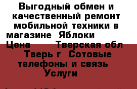 Выгодный обмен и качественный ремонт мобильной техники в магазине «Яблоки Trade  › Цена ­ 1 - Тверская обл., Тверь г. Сотовые телефоны и связь » Услуги   